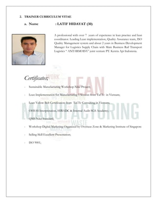 2. TRAINER CURRICULUM VITAE
a. Name : LATIF HIDAYAT (30)
A professional with over 7 years of experience in lean practice and lean
coordinator. Leading Lean implementation, Quality Assurance team, ISO
Quality Management system and about 2 years in Business Development
Manager for Logistics Supply Chain with Main Business Rail Transport
Logistics “ ANTARMODA” joint venture PT. Kereta Api Indonesia.
Certificates;
- Sustainable Manufacturing Workshop Nike Project;
- Lean Implementation for Manufacturing 5 Session from Taf.Tc in Vietnam;
- Lean Yellow Belt Certification from Taf.Tc Consulting in Vietnam;
- OHSAS Interpretation, HIRADC & Internal Audit SGS Academy;
- QMS Nike Standard;
- Workshop Digital Marketing Organized by Overseas Zone & Marketing Institute of Singapore
- Selling Skill Excellent Presentation;
- ISO 9001;
 