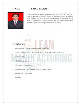 b. Name : NUR SYAHRIAR (32)
Solid experience in social compliance and security (C-TPAT) audit, very
well known most of Client requirement, auditing standards, conducting
audit, process and tricks of audit. Highly capable in managerial area as
CSR. A professional 7 years experience will give your Company huge
benefits to grow and reach potential success in a head.
Certificates;
- Social Auditing – Senior Auditor Level BV certification;
- C-TPAT & IP (Intellectual Property) Auditing – Auditor Level BV certification;
- SA 8000 & BSCI certification;
- OHSAS Interpretation;
- OSH expert – Labor Ministry;
- Internal Training Client Standard (US & EU) – BV Practice;
- SMETA & ICS certification;
- ISO 9001;
 