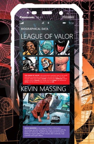 Kevin Massing is the League of Valor’s information
technology specialist, keeping the heroes connected with the
latest tech advances. Together, they safeguard all humanity,
battling a rogues gallery that includes alien overlords, mad
scientists and super villains.
The League of Valor is the preeminent superhero team in the world,
dedicated to protecting mankind from any and all threats. The roster
includes valiant team leader Leander; armored titan Siddharasa; sword-
wielding warrior Katsuko; the savage and feral Badgrr; ace adventurer
Airfox; and the being of living rock known as Lith.
PTP001_COVA_wguts.indd 19 8/1/14 12:06 AM
 