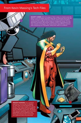 From Kevin Massing’s Tech Files:
Security Camera: When the League of Valor is away on a mission across the
globe or across the galaxy, they like to keep tabs on things back here at the Hall
of Valor. Panasonic’s high-performance network cameras capture and deliver
outstanding HD surveillance video to keep our headquarters secure. The next-
generation processors offer dynamic imaging, as well as image distortion and
color correction technologies. The cameras produce high definition resolution
while maintaining use of bandwidth, making them ideal for surveillance.
Desktop Telephone: Sure, sometimes
superheroes communicate via telepathy.
For other times, we have Panasonic’s SIP
phones. They’re easy to deploy and operate,
providing crisp, precise HD voice quality for
smooth, effortless conversations. SIP phones
offer advanced capabilities, quick and simple
expandability, and are designed to help
heroes (and everyone else) communicate
and collaborate easily and productively.
PTP001_COVA_wguts.indd 22 8/1/14 12:07 AM
 