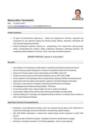 Manjunatha Varambally
Mob: +91 84314 34301
e-mail: mvarambally@gmail.com, m_varambally@rediffmail.com
Career Summary
⇒ 25 years of comprehensive experience in design and engineering of machines, equipment and
components for user segments ranging from Nuclear Energy, Defence, Aerospace, Automobile and
host of general engineering industries.
⇒ Product development expertise including the understanding of the requirements, deriving design
intents, conceptualizing the solutions, design, engineering, estimations, generating proposals, and
strategizing towards realization of business –under wide array of industrial segments
SENIOR POSITION –DESIGN & DEVELOPMENT
Synopsis
⇒ Over 20 years of rich experience in wide rages of manufacture technology, products and projects.
⇒ Sound in Drawing, Design Drafting Norms, proficient in AutoCAD, familiar with Pro-E features.
⇒ Exposure to Pressure vessel, vacuum vessel design as per ASME section VIII
⇒ Familiar with various Indian and International standards such as HMT, CMTI, ASME.
⇒ Proven expertise in deriving design intents, conceptualizing, designing of SPMs and productivity aids
⇒ Good contact with a few highly critical expertise / agencies in the field of Designs and Analysis.
⇒ Thorough in a wide spectrum of material, manufacturing and fabrication technologies.
⇒ Knowledgeable about Intellectual Property Rights – IPR issues.
⇒ An innovative problem solver, highly energetic and with a positive work attitude.
⇒ A team player, willing to share authority while retaining accountability and responsibility.
⇒ Presently heading the Technology and Engineering Services Branch of a leading Heavy Industry as
Head - Special Equipment Designs.
Significant Personal Accomplishments
⇒ Developed a novel Mechanical Coupling, which was awarded financial grant by the Department of
Science and Technology, Government of India for manufacturing usable prototypes.
⇒ Won Gold Medal ‘Swarnanjali’ in national level Jewelry Design Contest organized by World Gold
Council.
⇒ Teaming up with an Electronic Engineer, developed a consumer durable electronic gadget.
⇒ Working on a disruptive innovation of Car Parking Apparatus , which is under patenting
 