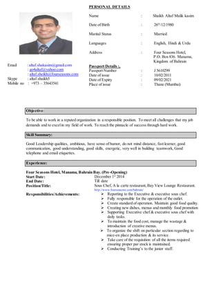 Objective:
To be able to work in a reputed organization in a responsible position. To meet all challenges that my job
demands and to excelin my field of work. To reach the pinnacle of success through hard work.
Skill Summary:
Good Leadership qualities, ambitious, have sense of humor, do not mind distance, fast learner, good
communication, good understanding, good skills, energetic, very well in building teamwork, Good
telephone and email etiquettes.
Experience:
Four Seasons Hotel, Manama, Bahrain Bay. (Pre-Opening)
Start Date: December 1st
2014
End Date: Till date
Position/Title: Sous Chef, A la carte restaurant,Bay View Lounge Restaurant.
http://www.fourseasons.com/bahrain/
Responsibilities/Achievements:  Reporting to the Executive & executive sous chef.
 Fully responsible for the operation of the outlet.
 Create standard of operation. Maintain good food quality.
 Creating new dishes, menus and monthly food promotion
 Supporting Executive chef & executive sous chef with
daily tasks.
 To maintain the food cost, manage the wastage &
introduction of creative menus.
 To organize the shift on particular section regarding to
mice-en place production & its service.
 Take care of the requisition of all the items required
ensuring proper par stock is maintained.
 Conducting Training’s to the junior staff.
Email : altaf.shakasim@gmail.com
: go4altaf@yahoo.com
: altaf.sheikh@fourseasons.com
Skype : altaf.shaikh5
Mobile no : +973 – 35643541
PERSONAL DETAILS
Name : Shaikh Altaf Malik kasim
Date of Birth : 26th
/12/1980
Marital Status : Married
Languages : English, Hindi & Urdu
Address : Four Seasons Hotel,
P.O. Box 836. Manama,
Kingdom of Bahrain
Passport Details :,
Passport Number : J 5610299
Date of issue : 10/02/2011
Date of Expiry : 09/02/2021
Place of issue : Thane (Mumbai)
 