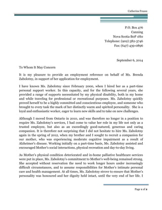 Catherine Frazee
Page 1 of 2
P.O. Box 476
Canning
Nova Scotia B0P 1H0
Telephone: (902) 582-3746
Fax: (647) 439-0896
September 6, 2014
To Whom It May Concern
It is my pleasure to provide an employment reference on behalf of Ms. Brenda
Zabolotny, in support of her application for employment.
I have known Ms. Zabolotny since February 2000, when I hired her as a part-time
personal support worker. In this capacity, and for the following several years, she
provided a range of supports necessitated by my physical disability, both in my home
and while traveling for professional or recreational purposes. Ms. Zabolotny quickly
proved herself to be a highly committed and conscientious employee, and someone who
brought to every task the mark of her distinctly warm and spirited personality. She is a
loyal and enthusiastic worker, eager to learn new skills and to take on new challenges.
Although I moved from Ontario in 2010, and was therefore no longer in a position to
require Ms. Zabolotny’s services, I had come to value her role in my life not only as a
trusted employee, but also as an exceedingly good-natured, generous and caring
companion. It is therefore not surprising that I did not hesitate to hire Ms. Zabolotny
again in the spring of 2012, when my brother and I sought to recruit a companion for
our mother, who was experiencing moderate cognitive impairment as a result of
Alzheimer's disease. Working initially on a part-time basis, Ms. Zabolotny assisted and
encouraged Mother's social interactions, physical recreation and day-to-day living.
As Mother’s physical condition deteriorated and in-home palliative healthcare services
were put in place, Ms. Zabolotny’s commitment to Mother’s well-being remained strong.
She accepted without reservation the need to work longer hours under increasingly
difficult circumstances, and to assume responsibilities for Mother’s intimate personal
care and health management. At all times, Ms. Zabolotny strove to ensure that Mother’s
personality was honoured and her dignity held intact, until the very end of her life. I
 