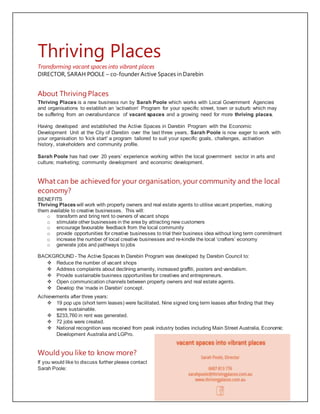 Thriving Places
Transforming vacant spaces into vibrant places
DIRECTOR, SARAH POOLE – co-founder Active Spaces in Darebin
About ThrivingPlaces
Thriving Places is a new business run by Sarah Poole which works with Local Government Agencies
and organisations to establish an 'activation' Program for your specific street, town or suburb which may
be suffering from an overabundance of vacant spaces and a growing need for more thriving places.
Having developed and established the Active Spaces in Darebin Program with the Economic
Development Unit at the City of Darebin over the last three years, Sarah Poole is now eager to work with
your organisation to 'kick start' a program tailored to suit your specific goals, challenges, activation
history, stakeholders and community profile.
Sarah Poole has had over 20 years’ experience working within the local government sector in arts and
culture; marketing; community development and economic development.
What can be achievedfor your organisation, your community and the local
economy?
BENEFITS
Thriving Places will work with property owners and real estate agents to utilise vacant properties, making
them available to creative businesses. This will:
o transform and bring rent to owners of vacant shops
o stimulate other businesses in the area by attracting new customers
o encourage favourable feedback from the local community
o provide opportunities for creative businesses to trial their business idea without long term commitment
o increase the number of local creative businesses and re-kindle the local ‘crafters’ economy
o generate jobs and pathways to jobs
BACKGROUND - The Active Spaces In Darebin Program was developed by Darebin Council to:
 Reduce the number of vacant shops
 Address complaints about declining amenity, increased graffiti, posters and vandalism.
 Provide sustainable business opportunities for creatives and entrepreneurs.
 Open communication channels between property owners and real estate agents.
 Develop the ‘made in Darebin’ concept.
Achievements after three years:
 19 pop ups (short term leases) were facilitated. Nine signed long term leases after finding that they
were sustainable.
 $233,760 in rent was generated.
 72 jobs were created.
 National recognition was received from peak industry bodies including Main Street Australia, Economic
Development Australia and LGPro.
Would you like to know more?
If you would like to discuss further please contact
Sarah Poole:
 