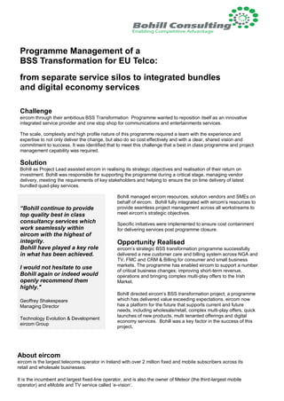 Programme Management of a
BSS Transformation for EU Telco:
from separate service silos to integrated bundles
and digital economy services
Challenge
eircom through their ambitious BSS Transformation Programme wanted to reposition itself as an innovative
integrated service provider and one stop shop for communications and entertainments services.
The scale, complexity and high profile nature of this programme required a team with the experience and
expertise to not only deliver the change, but also do so cost effectively and with a clear, shared vision and
commitment to success. It was identified that to meet this challenge that a best in class programme and project
management capability was required.
Solution
Bohill as Project Lead assisted eircom in realising its strategic objectives and realisation of their return on
investment. Bohill was responsible for supporting the programme during a critical stage, managing vendor
delivery, meeting the requirements of key stakeholders and helping to ensure the on time delivery of latest
bundled quad-play services.
Bohill managed eircom resources, solution vendors and SMEs on
behalf of eircom. Bohill fully integrated with eircom’s resources to
provide seamless project management across all workstreams to
meet eircom’s strategic objectives.
Specific initiatives were implemented to ensure cost containment
for delivering services post programme closure.
Opportunity Realised
eircom’s strategic BSS transformation programme successfully
delivered a new customer care and billing system across NGA and
TV, FMC and CRM & Billing for consumer and small business
markets. The programme has enabled eircom to support a number
of critical business changes; improving short-term revenue,
operations and bringing complex multi-play offers to the Irish
Market.
Bohill directed eircom’s BSS transformation project; a programme
which has delivered value exceeding expectations. eircom now
has a platform for the future that supports current and future
needs, including wholesale/retail, complex multi-play offers, quick
launches of new products, multi tenanted offerings and digital
economy services. Bohill was a key factor in the success of this
project.
“Bohill continue to provide
top quality best in class
consultancy services which
work seamlessly within
eircom with the highest of
integrity.
Bohill have played a key role
in what has been achieved.
I would not hesitate to use
Bohill again or indeed would
openly recommend them
highly."
Geoffrey Shakespeare
Managing Director
Technology Evolution & Development
eircom Group
About eircom
eircom is the largest telecoms operator in Ireland with over 2 million fixed and mobile subscribers across its
retail and wholesale businesses.
It is the incumbent and largest fixed-line operator, and is also the owner of Meteor (the third-largest mobile
operator) and eMobile and TV service called ‘e-vision’.
 