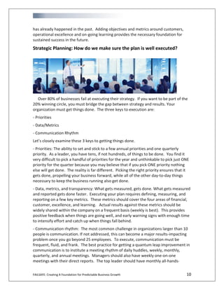 FAILSAFE: Creating A Foundation for Predictable Business Growth 10
has already happened in the past. Adding objectives and metrics around customers,
operational excellence and on-going learning provides the necessary foundation for
sustained success in the future.
Strategic Planning: How do we make sure the plan is well executed?
Over 80% of businesses fail at executing their strategy. If you want to be part of the
20% winning circle, you must bridge the gap between strategy and results. Your
organization must get things done. The three keys to execution are:
- Priorities
- Data/Metrics
- Communication Rhythm
Let’s closely examine these 3 keys to getting things done.
- Priorities: The ability to set and stick to a few annual priorities and one quarterly
priority. As a leader, you have tens, if not hundreds, of things to be done. You find it
very difficult to pick a handful of priorities for the year and unthinkable to pick just ONE
priority for the quarter because you may believe that if you pick ONE priority nothing
else will get done. The reality is far different. Picking the right priority ensures that it
gets done, propelling your business forward, while all of the other day-to-day things
necessary to keep the business running also get done.
- Data, metrics, and transparency: What gets measured, gets done. What gets measured
and reported gets done faster. Executing your plan requires defining, measuring, and
reporting on a few key metrics. These metrics should cover the four areas of financial,
customer, excellence, and learning. Actual results against these metrics should be
widely shared within the company on a frequent basis (weekly is best). This provides
positive feedback when things are going well, and early warning signs with enough time
to intensify effort and catch up when things fall behind.
- Communication rhythm: The most common challenge in organizations larger than 10
people is communication. If not addressed, this can become a major results-impacting
problem once you go beyond 25 employees. To execute, communication must be
frequent, fluid, and frank. The best practice for getting a quantum leap improvement in
communication is to institute a meeting rhythm of daily huddles, weekly, monthly,
quarterly, and annual meetings. Managers should also have weekly one-on-one
meetings with their direct reports. The top leader should have monthly all-hands-
 