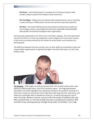 FAILSAFE: Creating A Foundation for Predictable Business Growth 13
- The Driver - Instinctively knows it is needed, but is too busy trying to make
numbers today to spend time making it easier tomorrow.
- The Toe Dipper - Made some incremental sales improvements, such as investing
in sales training or a CRM system, but has not seen the value they hoped for.
- The Hero - Has clearly defined and structured how and why they actually win
into strategy, process, and enablement that drive repeatable and predictable
sales growth consistently throughout their organization.
Very few sales organizations can claim to be in the latter category. The vast majority fall
into the first three. It’s not to say companies in each category can’t have some success,
in fact most are actively selling into the market at various levels, and customers are
deriving value.
The difference between the hero and the rest is in their ability to consistently create and
convert better opportunities at significantly higher rates than their peers. So, let’s look
briefly at why.
The Doubter - CSO Insights recently found that while 75% of sellers believe their sales
approach differentiates them, only 3% of customers agree. This huge gap between
perception and reality highlights how relying too heavily on the quality or quantity of a
sales team creates an inconsistent client experience with long new hire ramp times, and
leaves you vulnerable when a salesperson moves on, all while ensuring your cost of
sales is too high. Without a process, success is left in the hands of individual sales reps.
When someone fails, it is not easy to determine why or provide quick resolution. With
only 50% of reps meeting quota per a Bridge Group study, The Doubter’s risk is high.
 