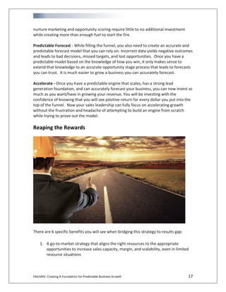 FAILSAFE: Creating A Foundation for Predictable Business Growth 17
nurture marketing and opportunity scoring require little to no additional investment
while creating more than enough fuel to start the fire.
Predictable Forecast - While filling the funnel, you also need to create an accurate and
predictable forecast model that you can rely on. Incorrect data yields negative outcomes
and leads to bad decisions, missed targets, and lost opportunities. Once you have a
predictable model based on the knowledge of how you win, it only makes sense to
extend that knowledge to an accurate opportunity stage process that leads to forecasts
you can trust. It is much easier to grow a business you can accurately forecast.
Accelerate - Once you have a predictable engine that scales, has a strong lead
generation foundation, and can accurately forecast your business, you can now invest as
much as you want/have in growing your revenue. You will be investing with the
confidence of knowing that you will see positive return for every dollar you put into the
top of the funnel. Now your sales leadership can fully focus on accelerating growth
without the frustration and headache of attempting to build an engine from scratch
while trying to prove out the model.
Reaping the Rewards
There are 6 specific benefits you will see when bridging this strategy to results gap:
1. A go-to-market strategy that aligns the right resources to the appropriate
opportunities to increase sales capacity, margin, and scalability, even in limited
resource situations
 
