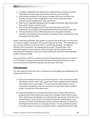 FAILSAFE: Creating A Foundation for Predictable Business Growth 18
2. A scalable, repeatable sales engine that is supported by technology and easily
reportable to increase close rate, forecast accuracy, and consistency.
3. Sales enablement based on the proven messages within your company that
provides consistent sales messaging from every client touch point while
empowering and engaging your sales organization.
4. Multi-touch, integrated lead generation strategies that deliver high quality leads
that convert at low to almost no cost.
5. Sales and marketing aligned into a funnel-based approach that drives
cooperation, accountability, and predictability while shortening the sales cycle.
6. The disciplined use of your CRM system to ensure integration into daily
workflow, sales adoption and ownership, and delivery of the reporting you need
with significantly less effort.
Keep in mind that predictable sales growth is a journey that never ends. It is not proven
in a month or quarter, but quarter over quarter and year over year. The challenges you
face, and the solutions to overcome them, is consistently changing. So, effective
delivery of this framework is an ongoing process as well. The good news is this
framework applies to every stage you will go through, only the specifics change.
Mastering this framework ensures your sales will always be optimized and predictable
growth is always possible.
The key question is whether you have the time and experienced resources to master it,
or if it is better to outsource building the framework to third party expertise so your
team can continue to fulfill their day jobs and serve your client base.
Conclusion
The three ways to ensure your firm is consistently reaching aggressive growth goals and
taking market share is to:
1) Build your foundation based on your leadership team. They must have the skills
and talents to excel in their roles, support the culture, collaborate and challenge
the broader team to new heights. You must move the right people in and as
importantly act quickly to move the wrong ones to roles where they are better
suited, or simply out of the organization.
2) Create the discipline to consistently ask where you are today, where you are
going and then map the best path to get there. Strategy creation takes focused
effort. Reviewing and tweaking it on a defined time interval never ends. But once
the destination is clear, all else is a distraction. Shed the stuff that doesn’t get
you there. A clearly articulated plan and the consistent adherence to doing only
the things that will achieve it is strategy at its best. It is also scientifically proven
to create and retain a culture of consistent winners, making #1 that much easier.
 