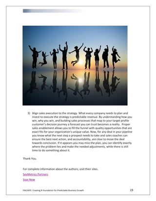 FAILSAFE: Creating A Foundation for Predictable Business Growth 19
3) Align sales execution to the strategy. What every company needs to plan and
invest to execute the strategy is predictable revenue. By understanding how you
win, why you win, and building sales processes that map to your target profile
customer’s decision journey a forecast you can trust becomes a reality. Proper
sales enablement allows you to fill the funnel with quality opportunities that are
exact fits for your organization’s unique value. Now, for any deal in your pipeline
you know what the next step a prospect needs to take and sales coaches can
ensure the best next action, and accountability, are clear to move the deal
towards conclusion. If it appears you may miss the plan, you can identify exactly
where the problem lies and make the needed adjustments, while there is still
time to do something about it.
Thank You.
For complete information about the authors, visit their sites.
SeeMetrics Partners
Soar Now
 