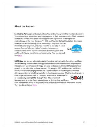 FAILSAFE: Creating A Foundation for Predictable Business Growth 2
About the Authors:
SeeMetrics Partners is an Executive Coaching and Advisory firm that mentors Executive
Teams to achieve a quantum leap improvement in their business results. Their success is
rooted in a combination of extensive operational experience and the proven
methodology of the Four Decisions™. CEO and Founder Bahaa Moukadam developed
his expertise within leading global technology companies such as
Hewlett Packard, Spirent, and most recently as the CEO in a turn-
around, Sunrise Telecom. Bahaa’s mission is to support
successful executives expand their capacity to lead, grow and
profit while having more time and less anxiety. You can contact
him here.
SOAR Now is a proven sales optimization firm that partners with Executives and Sales
and Marketing Leaders of technology companies to formalize how and why they win
into company specific sales strategy, process, and sales enablement that accelerates
growth in a predictable, scalable fashion. Eric Vaughn, CEO and Founder, and Bruce
Bonini, EVP of Client Engagement have a combined 50+ years of expertise formed
driving consistent profitable growth for technology companies. Whether leading sales in
early stage companies such as Litepoint, ReachForce, and Neverfail
or successfully scaling EXFO through their IPO, or General
Management of a nine figure sales division at Anritsu, Eric and Bruce
have honed their ability to align companies to consistently deliver impressive results.
They can be contacted here.
 