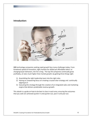 FAILSAFE: Creating A Foundation for Predictable Business Growth 4
Introduction:
B2B technology companies seeking rapid growth face many challenges today. From
breakneck speed of innovation, tight markets for skilled yet affordable talent, to
changing buyer behaviors, the list is long. The top 5% companies continually grow
profitably, at rates much higher than market growth, by getting three things right:
1) Assembling the right leadership team into the right roles
2) Having an unwavering focus on creating a crystal clear strategy and continually
aligning to it
3) Executing the strategy through the creation of an integrated sales and marketing
engine that delivers predictable revenue growth.
This ebook is a guide on how to be best in class in each area, ensuring the outcomes
that you seek are achieved quarter in and quarter out, year in and year out.
 