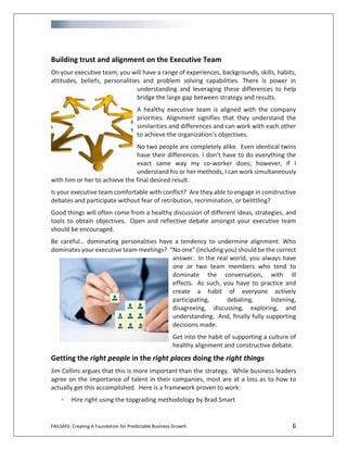 FAILSAFE: Creating A Foundation for Predictable Business Growth 6
Building trust and alignment on the Executive Team
On your executive team, you will have a range of experiences, backgrounds, skills, habits,
attitudes, beliefs, personalities and problem solving capabilities. There is power in
understanding and leveraging these differences to help
bridge the large gap between strategy and results.
A healthy executive team is aligned with the company
priorities. Alignment signifies that they understand the
similarities and differences and can work with each other
to achieve the organization’s objectives.
No two people are completely alike. Even identical twins
have their differences. I don’t have to do everything the
exact same way my co-worker does; however, if I
understand his or her methods, I can work simultaneously
with him or her to achieve the final desired result.
Is your executive team comfortable with conflict? Are they able to engage in constructive
debates and participate without fear of retribution, recrimination, or belittling?
Good things will often come from a healthy discussion of different ideas, strategies, and
tools to obtain objectives. Open and reflective debate amongst your executive team
should be encouraged.
Be careful… dominating personalities have a tendency to undermine alignment. Who
dominates your executive team meetings? “No one” (including you) should be the correct
answer. In the real world, you always have
one or two team members who tend to
dominate the conversation, with ill
effects. As such, you have to practice and
create a habit of everyone actively
participating, debating, listening,
disagreeing, discussing, exploring, and
understanding. And, finally fully supporting
decisions made.
Get into the habit of supporting a culture of
healthy alignment and constructive debate.
Getting the right people in the right places doing the right things
Jim Collins argues that this is more important than the strategy. While business leaders
agree on the importance of talent in their companies, most are at a loss as to how to
actually get this accomplished. Here is a framework proven to work:
- Hire right using the topgrading methodology by Brad Smart
 
