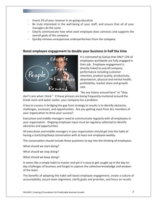 FAILSAFE: Creating A Foundation for Predictable Business Growth 7
- Invest 2% of your revenue in on-going education
- Be truly interested in the well-being of your staff, and ensure that all of your
managers do the same
- Clearly communicate how what each employee does connects and supports the
overall goals of the company
- Quickly remove unresponsive underperformers from the company
Boost employee engagement to double your business in half the time
It is estimated by Gallup that ONLY 13% of
employees worldwide are fully engaged in
their job. Employee engagement is
directly linked to overall company
performance including customer
retention, product quality, productivity,
absenteeism, physical and mental health,
profitability, market share and growth
rate.
“No one listens around here” or “they
don’t care what I think.” If these phrases are being frequently muttered around the
break room and water cooler, your company has a problem.
A key to success in bridging the gap from strategy to results is to identify obstacles,
challenges, successes, and opportunities. Are you getting input from ALL members of
your organization to drive your success?
Executives and middle managers need to communicate regularly with all employees in
your organization. Ongoing employee input must be regularly collected to identify
obstacles and opportunities.
All executives and middle managers in your organization should get into the habit of
having a start/stop/keep conversation with at least one employee weekly.
The conversation should include these questions to tap into the thinking of employees:
What should we start doing?
What should we stop doing?
What should we keep doing?
It seems like a simple habit to master and yet it is easy to get caught up in the day-to-
day challenges of business and forget to capture the collective knowledge and wisdom
of the team.
The benefits of adopting this habit will boost employee engagement, create a culture of
accountability, assure team alignment, clarify goals and priorities, and focus on results.
 