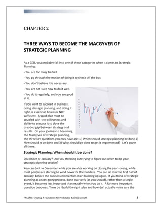 FAILSAFE: Creating A Foundation for Predictable Business Growth 8
CHAPTER 2
THREE WAYS TO BECOME THE MACGYVER OF
STRATEGIC PLANNING
As a CEO, you probably fall into one of these categories when it comes to Strategic
Planning:
- You are too busy to do it.
- You go through the motion of doing it to check off the box.
- You don’t believe it is necessary.
- You are not sure how to do it well.
- You do it regularly, and you are good
at it.
If you want to succeed in business,
doing strategic planning, and doing it
right, is essential, however NOT
sufficient. A solid plan must be
coupled with the willingness and
ability to execute it to close the
dreaded gap between strategy and
results. On your journey to becoming
the MacGyver of strategic planning,
the three key questions you may have are: 1) When should strategic planning be done 2)
How should it be done and 3) What should be done to get it implemented? Let’s cover
all three.
Strategic Planning: When should it be done?
December or January? Are you stressing out trying to figure out when to do your
strategic planning session?
You can do it in December while you are also working on closing the year strong, while
most people are starting to wind down for the holidays. You can do it in the first half of
January, before the business momentum start building up again. If you think of strategic
planning as an on-going process, done quarterly (as you should), rather than a single
event, it becomes less important than exactly when you do it. A far more important
question becomes, “how do I build the right plan and how do I actually make sure the
 