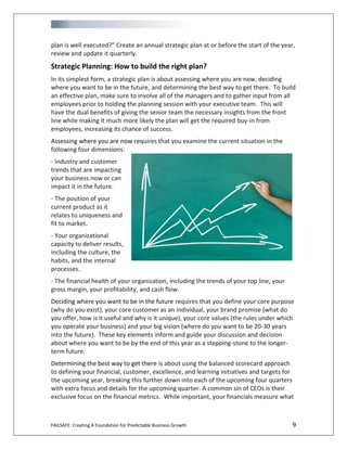 FAILSAFE: Creating A Foundation for Predictable Business Growth 9
plan is well executed?” Create an annual strategic plan at or before the start of the year,
review and update it quarterly.
Strategic Planning: How to build the right plan?
In its simplest form, a strategic plan is about assessing where you are now, deciding
where you want to be in the future, and determining the best way to get there. To build
an effective plan, make sure to involve all of the managers and to gather input from all
employees prior to holding the planning session with your executive team. This will
have the dual benefits of giving the senior team the necessary insights from the front
line while making it much more likely the plan will get the required buy-in from
employees, increasing its chance of success.
Assessing where you are now requires that you examine the current situation in the
following four dimensions:
- Industry and customer
trends that are impacting
your business now or can
impact it in the future.
- The position of your
current product as it
relates to uniqueness and
fit to market.
- Your organizational
capacity to deliver results,
including the culture, the
habits, and the internal
processes.
- The financial health of your organization, including the trends of your top line, your
gross margin, your profitability, and cash flow.
Deciding where you want to be in the future requires that you define your core purpose
(why do you exist), your core customer as an individual, your brand promise (what do
you offer, how is it useful and why is it unique), your core values (the rules under which
you operate your business) and your big vision (where do you want to be 20-30 years
into the future). These key elements inform and guide your discussion and decision
about where you want to be by the end of this year as a stepping-stone to the longer-
term future.
Determining the best way to get there is about using the balanced scorecard approach
to defining your financial, customer, excellence, and learning initiatives and targets for
the upcoming year, breaking this further down into each of the upcoming four quarters
with extra focus and details for the upcoming quarter. A common sin of CEOs is their
exclusive focus on the financial metrics. While important, your financials measure what
 