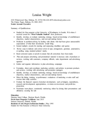 Louisa Wright
4101 Winterwood Run, Deltona, FL 32724 386-624-4076 oliverslou@yahoo.com
The Claims Pages, Deltona, FL 2001-2015
Senior Account Executive
Summary of Qualifications:
 Studied for One semester at the University of Washington in Seattle, WA where I
received award for “Most Valuable Student” from professors.
 Identify, develop, or evaluate marketing strategy, based on knowledge of establishment
objectives, market characteristics, and cost and markup factors
 Proficient in problem-solving by dealing with clients who had been given unreasonable
expectations of what their investments would bring
 Earned multiple awards for meeting and surpassing deadlines and quotas
 Revise copy to indicate and correct errors in type, arrangement, grammar, punctuation,
or spelling, using standard printers' marks.
 Read corrected copies or proofs to ensure that all corrections have been made.
 Plan and prepare advertising and promotional material to increase sales of products or
services, working with customers, company officials, sales departments and advertising
agencies
 Gather and organize information to plan advertising campaigns
 Formulate, direct and coordinate marketing activities and policies to promote products
and services, working with advertising and promotion managers
 Identify, develop, or evaluate marketing strategy, based on knowledge of establishment
objectives, market characteristics, and cost and markup factors
 Direct the hiring, training, or performance evaluations of marketing or sales staff and
oversee their daily activities
 Evaluate the financial aspects of product development, such as budgets, expenditures,
research and development appropriations, or return-on-investment and profit-loss
projections
 Passionate team player, consistently motivating others by closing their presentations and
ultimately securing the sale
Education
Daytona State College, Daytona Beach, Florida
Fresh Start Program Certificate June 2015
Stetson University Deland, Florida
Bachelor of Arts Degree in Russian Studies , May 1995
Studied for One Semester at Moscow State University
 