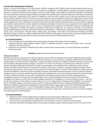 2146 Haverford
Drive
Chesapeake Va. 23320 757-218-0327  RobinSlater20@gmail.com
LEAD MATERIAL MANAGEMENT TECHNICIAN
Served as a senior staff member for U.S. Army Reserve (USAR) to manage the 200th
Military Police Command property book accounts.
Performed property accountability, asset viability, and equipment management. Provided logistics automation and supply management
functions in a technical and administrative capacity. Served as a Subject Matter Expert (SME) that advised staff, Equipment Fielding Sites
(EFS), and subordinate commands on various logistics and property accountability actions. Reviewed, approved, coordinated, and monitored
Second Destination Transportation (SDT) requests for equipment movement, which allowed users to track sourcing decisions from the
Decision Support Tool (DST), initiation of actions to act on those decisions, and track equipment movement through to the transaction being
completed and picked up on the gaining unit’s property book. Utilized the Property Book Unit Supply Enhanced (PBUSE) to perform various
supply management functions. Managed inventories and reported accordingly. Analyzed and captured data to improve efficiency regarding
accountability. Coordinated with customer operations and logistics directorates to ensure the unit was prepared to receive equipment and
that necessary training resources were in place to ensure a professional New Equipment Training (NET) experience. Coordinated with
logistics stakeholders to develop and execute an equipment repair/replace strategy that was responsive, effective and cost efficient.
Conducted CSDP Inspection procedures, Automated Inventory Tracking Systems, Transportation, and Distribution. Developed and prepared
studies, plans, and procedures. Prepared reports, fielding plans, and briefings. Train soldiers and Government Employees via PBUSE
Workshop’s, Logistics Conferences, Defense Collaboration Services (DCS) virtual computer training sessions and Command Logistics Review
Program (CLRP) integrating supply systems to ensure continuous improvement of standard logistics processes.
KEYACCOMPLISHMENTS:
 Ensured compliance of accountability policies and procedures through careful analysis of five team leaders
 Supported Command Supply Discipline Program (CSDP) by frequently traveling to conduct staff assistant visits, command
inspections, and track inventories
 Created the first workshop to effectively train staff on various process improvements to increase productivity and enhance
business operations
SENIOR LOGISTICS ANALYST
MISSION 1st Afghanistan November 2013-May 2014
Identified requirements, and execution of Life Cycle Logistics processes. Planned, integrated, and evaluated Integrated Logistics Support
(ILS). Assisted in the overall management of Afghanistan assets with focus on major end items. Developed, implemented and monitored
multiple programs to eliminate excess in Afghanistan. Analyzed, identified, executed and managed the disposal of obsolete equipment per
DA requirements. Managed equipping strategies, to include turn-in and /or cross-leveling, for inactivating units within the command.
Support mobilization equipment requirements to include cross-leveling plans, Force Modernization coordination and DA assistance.
Evaluate and made recommendations for improvement on doctrine, policy, plans, procedures, operational equipment/weapon systems
and logistical support systems. Communicates and coordinates with Project Manager, G-4 and other federal agencies in Program planning,
personnel management, requirement analysis and quality monitoring. Developed and executed programs to insure maximum utilization
of logistical resources. Prepared detailed PowerPoint slides which provided written instructions for Property Book and Unit level operators
to update, validate and maintain accurate data. Provided general and detailed guidance to the Government regarding property
management procedures for Government Furnished Property. Used in-depth knowledge of reviews and process of Financial Liability
Investigation of Property Loss (FLIPL), DD Form 200 investigations and AR 15-6 investigations in a timely and efficient manner. Train and
provide clients guidance on the utilization of various data sources such as Property Book Unit Supply Enhanced (PBUSE), Force And Asset
Search Tool (FAAST), Logistics Information Warehouse (LIW), Army Reserve SARSS Information Database Site (ARSIDS), Logistics Data
Warehouse (LOGDAT), Storage Inventory Management System (SIMS), Defense Logistics Agency (DLA), SSN-LIN Automated Management
Integrating System (SLAMIS) and U. S. Army Force Management Support Agency (USAFMSA). Reviews the quality of individual
performance, consults employees and directs or monitors personnel actions. Assigns work, evaluates performance, interviews candidates,
and makes selections/ recommendations
KEYACCOMPLISHMENTS:
 Reduced the 335th footprint significantly by managing Forward Operating Base (FOB) closures, turning over $50 million worth of
military equipment to correct Defense Logistics Agency Disposition Services (DLA-DS) destinations
 Assumed various responsibilities associated with the safe and effective movement of personnel and equipment.
 Coordinate directly with the Brigade staff to provide supply and logistics support needed to prepare the unit for transfer of LBE
 