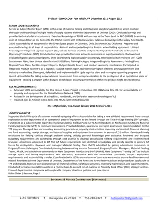 2146 Haverford
Drive
Chesapeake Va. 23320 757-218-0327  RobinSlater20@gmail.com
SYSTEM TECHNOLOGY- Fort Belvoir, VA December 2011-August 2013
SENIOR LOGISTICS ANALYST
S
Served as Subject Matter Expert (SME) in the areas of material fielding and Integrated Logistics Support (ILS), which involved
thorough understanding of multiple levels of supply systems within the Department of Defense (DOD). Conducted surveys and
provided technical advice to customers. Exercised knowledge of PBUSE with success as the Team Lead for APC-EUROPE by entering
over 17 million dollars of line items into the PBUSE system with limited resources. Extensive knowledge in the supply field lead to
100% accountability of equipment for the Green Space project in Columbus, Ohio, Oklahoma City, Oklahoma. Prepared and
executed briefings to all levels of responsibility. Assisted and supported Logistics Analysts when fielding equipment. Utilized
knowledge of Integrated Logistics Support (ILS), to help develop checklists and provided input into handbooks and Standard
Operating Procedures (SOP). Conducted surveys, provided technical advice to customers on supply operations. Reviewed and
evaluated logistics plans and programs, while coordinating logistics support accordingly. Developed and/or reviewed Life Cycle
Sustainment Plans, Item Unique Identification (IUID) Plans, Training Packages, Integrated Logistics Assessments, Fielding Plans,
Disposal Plans, Plans, Facilities Impact Reports, Output Results Report, and conduct warranty coordination. Participated in
Integrated Product Team IPTs as a logistics subject matter expert, representing Program interests among government and
industry stakeholders. Developed, defended, and implemented life cycle logistics plans and strategies supporting programs of
record. Accountable for taking a new validated requirement from concept exploration to the deployment of an operational piece of
equipment - keeping a program within budget, on schedule, ensuring performance of the end product meets desired criteria.
KEYACCOMPLISHMENTS:
 Achieved 100% accountability for the Green Space Project in Columbus, OH, Oklahoma City, OK, for accountability of
property and equipment for the Global Mission Network (TMD)
 Assisted in the development of a checklists, handbooks, and SOPs with extensive knowledge of ILS
 Inputted over $17 million in line items into PBUSE with limited resources
NCI - Afghanistan, Iraq, Kuwait January 2010-February 2011
LOGISTICS ANALYST
N
Supported the full life cycle of customer materiel equipping efforts. Accountable for taking a new validated requirement from concept
exploration to the deployment of an operational piece of equipment to be fielded through the Total Package Fielding (TPF) process.
Functioned as a subject matter expert by reviewing Material Fielding Plans (MFP), Memorandums of Notification (MON) and Material
Fielding Agreements (MFA) for command concurrence. Provided direction, awareness, oversight, analysis and recommendation for the
TPF program. Managed item and monetary accounting procedures, property book activities, inventory stock control, financial planning
and fund accounting, receipt, storage, and issue of supplies and equipment to customers in excess of $51 million. Developed timely
resolutions for fielding conflicts through problem solving, utilizing personal knowledge peer assistance. Reviewed and analyzed
budgetary requirements and constraints through cost analysis to develop consolidated fielding requirements and recommended
resource allocations. Advocated to DA SSO AR future requirements not identified in budgetary and density reports to posture AR
forces for deployability. Reviewed and managed Material Fielding Plans (MFP) submitted by gaining subordinate commands to
Program/Product Managers. Coordinated planning between Army Material Command, Program/Product Managers, Material Fielding
Teams, AR G4, and subordinate commands for New Equipment Introductory Briefs (NMIB), New Equipment Training (NET) to include
storage space and facility requirements, seat allocation, attendance with the subordinate commands, support equipment
requirements, and accountability transfer. Coordinated with SSO to ensure terms of contracts were met to ensure deadlines were not
missed. Reviewed current Department of Defense, Department of the Army and Army Reserve policies and procedures applicable to
TPF and changes. Oversaw daily operations of all material control, warehouse activities, inventory maintenance, and supply functions.
Conducted formal accountability audits on a routine basis to account for all material in Property Book Officer (PBO) storage facilities.
Ensured departmental compliance with applicable company directives, policies, and procedures.
Robin Slater | Resume, Page 2
EXPERIENCE & NOTABLE CONTRIBUTIONS (CONTINUED)
 
