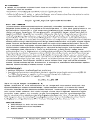 2146 Haverford
Drive
Chesapeake Va. 23320 757-218-0327  RobinSlater20@gmail.com
KEYACCOMPLISHMENTS:
 Managed and controlled hand receipts and property storage procedures by tracking and monitoring the movement of property
between work centers and contractors
 Established and maintained property accountability records and supporting documents
 Collaborated effectively with auditors to implement and execute process improvements and corrective actions to maximize
customer satisfaction and comply with specifications appropriately
Honeywell - Afghanistan, Iraq, Kuwait -September 2008-November 2010
MASTER SUPPLY TECHNICIAN
Ensured all commercial, government and equipment assets were properly catalogued and inventory visibility was sufficiently
documented. Accepted duties as unit account manager at the Theater Property Book (TPE) Office. Master Supply Technician II for 18th
ABN Corp Left Behind Equipment (LBE), to include program responsibility for execution and management of deploying units LBE
Inductions and Reissues. Managed a team of 6 Property Accountability and Asset Visibility Managers. Utilized Property Book Unit
Supply Enhanced (PBUSE). Managed 21 Hand Receipts (ALV-151) exceeding $50M. Assisted in Property Management Operations,
including developing accounting procedures and equipment transfers. Compiled, analyzed and briefed logistics data. Monitored
execution of Lateral Transfers and Turn-ins. Oversaw Monthly Cyclic and Sensitive Item Inventories. Monitored all Administrative
Adjustment Reports (AAR) and Financial Liability Investigation of Property Loss (FLIPL). Performed Class VII equipment on-hand analysis
identifying potential shortages and managed requisitions. Managed the tactical wheeled vehicle and equipment retrograde programs.
Planned, coordinated, and executed the quarterly Division Review and Analysis (R&A) chaired by the Deputy Chief of Staff G-4 with
focus on increasing readiness. Supervised the unloading and warehousing of incoming shipments and loading of outgoing shipments,
transporting supplies and equipment between storage locations, maintenance facilities, DRMO, etc. on a recurring and as needed
basis. Ensures secure storage and accounting for classified and sensitive items are conducted. Construct, package, preserve,
containerize, and mark items for storage, shipment, or transshipment, as required. Ensured that goods are packaged and protected for
shipment according to specification. Prepare documentation and initiate shipments. Supervises the operation of the vehicle storage
yard for wheel and track vehicles (receive, store, account). Developed and evaluated system logistics support and related plans to
achieve maximum operational objectives with minimal support. Supervises staff at on-site location. Responsible as senior logistician to
supervise and train 6 managers engaged in the storage, shipment, and receipt of equipment, materials, or supplies. Reviews the quality
of individual performance, consults employees and directs or monitors personnel actions. Assigns work, evaluates performance,
interviews candidates, and makes selections/ recommendations. As senior logistician, supervised and trained 6 managers engaged in
the storage, shipment, and receipt of equipment, materials, or supplies.
KEYACCOMPLISHMENTS:
 Maintained 100% inventory compliance for cyclic and sensitive items
 Assumed technical administration responsibilities for theintegrity and utilizing PurchaseRequests and Commitment (PR&C) (DA
Form 3953) and contracts used for acquisition of maintenance, supply, transportation, food services.
 Regarded as SME for Property Book Unit Supply Enhanced (PBUSE)
United States Army, 1982-1987
331st
TC Fort Eustis, VA. Company Executive Officer-1LT (P)
Served as Executive Officer (XO) of a LAC-V30 Transportation Unit with a strength of 220 soldiers. Served as Property book Officer
responsible for total logistical support of company. Managed a supply activity fund in excess of $10,000 annually and supervised
accountability of over $400,000 worth of equipment assigned to the company. Directly responsible for the supervision of the supply
room, arms room company headquarters. Assist company commander in training, mentoring, leading and development of soldiers.
Command the company in absence of the commander. Served as the company’s supply room officer and assist duty safety officer.
Operated and maintained Army tactical trucks, material handling equipment and watercraft. Trained in Transportation Operations,
Traffic Management, Convoy Operations, Cargo Transfer, Cargo Documentation, Movement Control, Operation of Heavy Material
Handling Equipment, Sailing and Maintenance of Army Vessels, and Unloading Aircraft, Ships, Railcars and Trucks.
KEYACCOMPLISHMENTS:
 Ability to multiple task at once with short deadlines
 Ability to adapt to new situations and concepts
 Attention to detail
 