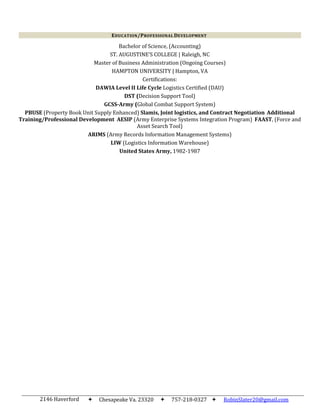 2146 Haverford
Drive
Chesapeake Va. 23320 757-218-0327  RobinSlater20@gmail.com
Bachelor of Science, (Accounting)
ST. AUGUSTINE’S COLLEGE | Raleigh, NC
Master of Business Administration (Ongoing Courses)
HAMPTON UNIVERSITY | Hampton, VA
Certifications:
DAWIA Level II Life Cycle Logistics Certified (DAU)
DST (Decision Support Tool)
GCSS-Army (Global Combat Support System)
PBUSE (Property Book Unit Supply Enhanced) Slamis, Joint logistics, and Contract Negotiation Additional
Training/Professional Development AESIP (Army Enterprise Systems Integration Program) FAAST, (Force and
Asset Search Tool)
ARIMS (Army Records Information Management Systems)
LIW (Logistics Information Warehouse)
United States Army, 1982-1987
EDUCATION/PROFESSIONAL DEVELOPMENT
 