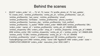Behind the scenes
• SELECT `orders_order`.`id`, …, T5.`id`, T5.`name`, T5.`profile_photo_id`, T5.`last_update`,
T5.`create_time`, `entities_profileentity`.`entity_ptr_id`, `entities_profileentity`.`user_id`,
`entities_profileentity`.`last_name`, `entities_profileentity`.`email`,
`entities_profileentity`.`birthdate`, `entities_profileentity`.`phone_number`,
`entities_profileentity`.`business_day`, `entities_profileentity`.`trial_notified`,
`entities_profileentity`.`is_waiter` FROM `orders_order` INNER JOIN `entities_profileentity` ON (
`orders_order`.`owner_id` = `entities_profileentity`.`entity_ptr_id` ) INNER JOIN
`entities_shopentity` ON ( `orders_order`.`shop_id` = `entities_shopentity`.`entity_ptr_id` ) INNER
JOIN `entities_entity` ON ( `entities_shopentity`.`entity_ptr_id` = `entities_entity`.`id` ) INNER JOIN
`entities_entity` T5 ON ( `entities_profileentity`.`entity_ptr_id` = T5.`id` ) WHERE
((`entities_profileentity`.`email` = 'ana@tapingo.com' OR `entities_profileentity`.`email` =
'nadav@tapingo.com') AND `entities_entity`.`name` LIKE '%gables%' AND `orders_order`.`state` =
'COMPLETED') ORDER BY `orders_order`.`execution_time` DESC LIMIT 1
 