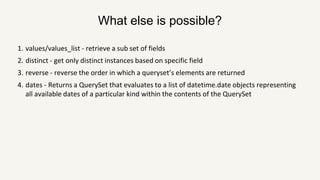 What else is possible?
1. values/values_list - retrieve a sub set of fields
2. distinct - get only distinct instances based on specific field
3. reverse - reverse the order in which a queryset’s elements are returned
4. dates - Returns a QuerySet that evaluates to a list of datetime.date objects representing
all available dates of a particular kind within the contents of the QuerySet
 
