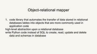 1. code library that automates the transfer of data stored in relational
databases tables into objects that are more commonly used in
application code
high-level abstraction upon a relational database
write Python code instead of SQL to create, read, update and delete
data and schemas in database
Object-relational mapper
 