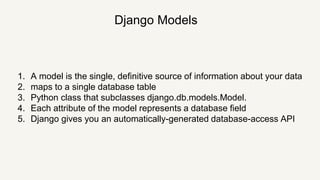 Django Models
1. A model is the single, definitive source of information about your data
2. maps to a single database table
3. Python class that subclasses django.db.models.Model.
4. Each attribute of the model represents a database field
5. Django gives you an automatically-generated database-access API
 