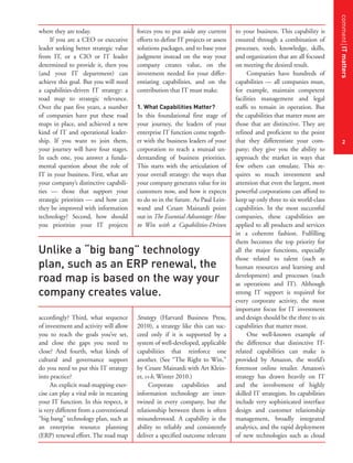 commentITmatters
2
where they are today.
If you are a CEO or executive
leader seeking better strategic value
from IT, or a CIO or IT leader
determined to provide it, then you
(and your IT department) can
achieve this goal. But you will need
a capabilities-driven IT strategy: a
road map to strategic relevance.
Over the past five years, a number
of companies have put these road
maps in place, and achieved a new
kind of IT and operational leader-
ship. If you want to join them,
your journey will have four stages.
In each one, you answer a funda-
mental question about the role of
IT in your business. First, what are
your company’s distinctive capabili-
ties — those that support your
strategic priorities — and how can
they be improved with information
technology? Second, how should
you prioritize your IT projects
accordingly? Third, what sequence
of investment and activity will allow
you to reach the goals you’ve set,
and close the gaps you need to
close? And fourth, what kinds of
cultural and governance support
do you need to put this IT strategy
into practice?
An explicit road-mapping exer-
cise can play a vital role in recasting
your IT function. In this respect, it
is very different from a conventional
“big bang” technology plan, such as
an enterprise resource planning
(ERP) renewal effort. The road map
forces you to put aside any current
efforts to define IT projects or assess
solutions packages, and to base your
judgment instead on the way your
company creates value, on the
investment needed for your differ-
entiating capabilities, and on the
contribution that IT must make.
1. What Capabilities Matter?
In this foundational first stage of
your journey, the leaders of your
enterprise IT function come togeth-
er with the business leaders of your
corporation to reach a mutual un-
derstanding of business priorities.
This starts with the articulation of
your overall strategy: the ways that
your company generates value for its
customers now, and how it expects
to do so in the future. As Paul Lein-
wand and Cesare Mainardi point
out in The Essential Advantage: How
to Win with a Capabilities-Driven
Strategy (Harvard Business Press,
2010), a strategy like this can suc-
ceed only if it is supported by a
system of well-developed, applicable
capabilities that reinforce one
another. (See “The Right to Win,”
by Cesare Mainardi with Art Klein-
er, s+b, Winter 2010.)
Corporate capabilities and
information technology are inter-
twined in every company, but the
relationship between them is often
misunderstood. A capability is the
ability to reliably and consistently
deliver a specified outcome relevant
to your business. This capability is
ensured through a combination of
processes, tools, knowledge, skills,
and organization that are all focused
on meeting the desired result.
Companies have hundreds of
capabilities — all companies must,
for example, maintain competent
facilities management and legal
staffs to remain in operation. But
the capabilities that matter most are
those that are distinctive. They are
refined and proficient to the point
that they differentiate your com-
pany; they give you the ability to
approach the market in ways that
few others can emulate. This re-
quires so much investment and
attention that even the largest, most
powerful corporations can afford to
keep up only three to six world-class
capabilities. In the most successful
companies, these capabilities are
applied to all products and services
in a coherent fashion. Fulfilling
them becomes the top priority for
all the major functions, especially
those related to talent (such as
human resources and learning and
development) and processes (such
as operations and IT). Although
strong IT support is required for
every corporate activity, the most
important focus for IT investment
and design should be the three to six
capabilities that matter most.
One well-known example of
the difference that distinctive IT-
related capabilities can make is
provided by Amazon, the world’s
foremost online retailer. Amazon’s
strategy has drawn heavily on IT
and the involvement of highly
skilled IT strategists. Its capabilities
include very sophisticated interface
design and customer relationship
management, broadly integrated
analytics, and the rapid deployment
of new technologies such as cloud
Unlike a “big bang” technology
plan, such as an ERP renewal, the
road map is based on the way your
company creates value.
 