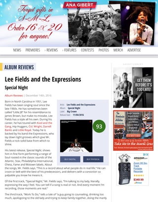 A D V E R T I S E M E N T
Search Elmore
NEWS PREMIERES REVIEWS FEATURES CONTESTS PHOTOS MERCH ADVERTISE
A D V E R T I S E M E N T
93
Artist: Lee Fields and the Expressions
Album: Special Night
Label: Big Crown
Release Date: 11/04/2016
BUY DIGITAL BUY PHYSICAL
ALBUM REVIEWS
Lee Fields and the Expressions
Special Night
Album Reviews | December 14th, 2016
Born in North Carolina in 1951, Lee
Fields has been singing soul since the
late 1960s. He has sometimes been
called “Little JB” for his resemblance to
James Brown, but make no mistake, Lee
Fields has a style all his own. During his
career, he has toured with Kool and the
Gang, Hip Huggers, O.V. Wright, Darrell
Banks and Little Royal. Today he is
backed by his band the Expressions, who
lay down tight grooves which give Mr.
Fields a rock solid base from which to
shine.
His latest release, Special Night, shows
him in ﬁne form performing a range of
Soul rooted in the classic sounds of the
Atlantic, Stax, Philadelphia International,
Chess, Fame and Motown labels. About
the songs, Mr. Fields says, “This is a record about what people do in real life.” He can
croon or belt with the best of his predecessors, and delivers with a conviction so
palpable you know he means it.
Of the ﬁrst track, “Special Night,” Mr. Fields says, “I’m talking to my lady, literally,
expressing the way I feel. You can tell if a song is real or not. And every moment I’m
recording, those moments are real.”
The third track, “Work To Do,” tells a tale of “a guy going to counseling, drinking too
much, apologizing to the old lady and trying to keep family together, doing the manly
Zoom H6 Six-
Track
Portable
Recorder
$349.99
 
