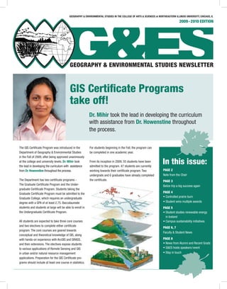 2009-2010 EDITION
In this issue:
The GIS Certiﬁcate Program was introduced in the
Department of Geography & Environmental Studies
in the Fall of 2009, after being approved unanimously
at the college and university levels. Dr. Mihir took
the lead in developing the curriculum with assistance
from Dr. Howenstine throughout the process.
The Department has two certiﬁcate programs -
The Graduate Certiﬁcate Program and the Under-
graduate Certiﬁcate Program. Students taking the
Graduate Certiﬁcate Program must be admitted to the
Graduate College, which requires an undergraduate
degree with a GPA of at least 2.75. Baccalaureate
students and students at large will be able to enroll in
the Undergraduate Certiﬁcate Program.
All students are expected to take three core courses
and two electives to complete either certiﬁcate
program. The core courses are geared towards
conceptual and theoretical knowledge of GIS, along
with hands-on experience with ArcGIS and GRASS,
and their extensions. The electives expose students
to various applications of Remote Sensing and GIS
in urban and/or natural resource management
applications. Preparation for the GIS Certiﬁcate pro-
grams should include at least one course in statistics.
For students beginning in the Fall, the program can
be completed in one academic year.
From its inception in 2009, 55 students have been
admitted to the program. 47 students are currently
working towards their certiﬁcate program. Two
undergrads and 6 graduates have already completed
the certiﬁcate.
GIS Certiﬁcate Programs
take off!
PAGE 2
Note from the Chair
PAGE 3
Belize trip a big success again
PAGE 4
• Controlled prairie burn
• Student wins multiple awards
PAGE 5
• Student studies renewable energy
in Iceland
• Campus sustainability initiatives
PAGE 6, 7
Faculty & Student News
PAGE 8
• News from Alumni and Recent Grads
• G&ES hosts speakers/event
• Stay in touch
Dr. Mihir took the lead in developing the curriculum
with assistance from Dr. Howenstine throughout
the process.
GEOGRAPHY & ENVIRONMENTAL STUDIES IN THE COLLEGE OF ARTS & SCIENCES at NORTHEASTERN ILLINOIS UNIVERSITY, CHICAGO, IL
 