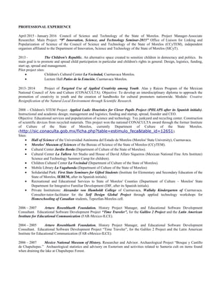 PROFESSIONAL EXPERIENCE
April 2015 - January 2016 Council of Science and Technology of the State of Morelos. Project Manager-Associate
Researcher. Main Project: “9th
Innovation, Science, and Technology Seminar-2015” Office of Liaison for Linking and
Popularization of Science of the Council of Science and Technology of the State of Morelos (CCyTEM), independent
organism affiliated to the Department of Innovation, Science and Technology of the State of Morelos (SICyT).
2013 - The Children's Republic. An alternative space created to sensitize children in democracy and politics. Its
main goal is to promote and spread child participation in particular and children's rights in general. Design, logistics, funding,
start up, spread and management.
Pilot project sites:
• Children's Cultural Center La Vecindad, Cuernavaca Morelos.
• Lecture Hall Patios de la Estación, Cuernavaca Morelos.
2013- 2014 Project of Targeted Use of Applied Creativity among Youth. Alas y Raíces Program of the Mexican
National Council of Arts and Culture (CONACULTA). Objective: To develop an interdisciplinary diploma to approach the
promotion of creativity in youth and the creation of handbooks for cultural promoters nationwide. Module: Creative
Resignification of the Natural Local Environment through Scientific Research.
2008 – Children's STEM Project: Applied Ludic Heuristics for Clever Pupils Project (PHLAPS after its Spanish initials).
Instructional and academic design; management and logistics; funding and startup, spread, founder and CEO.
Objective: Educational services and popularization of science and technology. Toy junkyard and recycling center. Construction
of scientific devices from recycled materials. This project won the national CONACULTA award through the former Institute
of Culture of the State of Morelos, currently Department of Culture of the State Morelos.
(http://sic.conaculta.gob.mx/ficha.php?table=estimulo_feca&table_id=12651).
Sites:
• Hall of Science of the Universidad Autónoma del Estado de Morelos (Morelos' State University), Cuernavaca.
• Morelos' Museum of Sciences of the Bureau of Science of the State of Morelos (CCyTEM).
• Cultural Center Jardín Borda (Department of Culture of the State of Morelos).
• Cultural Center La Tallera Art Studio and House of David Alfaro Siqueiros (Mexican National Fine Arts Institute)
Science and Technology Summer Camp for children).
• Children Cultural Center La Vecindad (Department of Culture of the State of Morelos).
• Mobile Library La Vagabunda (Department of Culture of the State of Morelos)
• Solidaridad Park: First State Seminars for Gifted Students (Institute for Elementary and Secondary Education of the
State of Morelos, IEBEM, after its Spanish initials).
• Recreational and Educational Services to State of Morelos' Counties (Department of Culture – Morelos' State
Department for Integrative Familiar Development (DIF, after its Spanish initials).
• Private Institutions: Alexander von Humboldt College of Cuernavaca, Wallaby Kindergarten of Cuernavaca.
Consulter-tutor-facilitator for the Self Design Global Project through applied technology workshops for
Homeschooling of Canadian students, Tepoztlan-Morelos cell.
2006 – 2007 Arturo Rosenblueth Foundation. History Project Manager, and Educational Software Development
Consultant. Educational Software Development Project “Time Traveler”, for the Galileo 2 Project and the Latin American
Institute for Educational Communication (FAR-Mexico-ILCE).
2004 – 2005 Arturo Rosenblueth Foundation. History Project Manager, and Educational Software Development
Consultant. Educational Software Development Project “Time Traveler”, for the Galileo 2 Project and the Latin American
Institute for Educational Communication (FAR-eMexico-ILCE).
2006 – 2007 Mexico National Museum of History. Researcher and Advisor. Archaeological Project “Bosque y Castillo
de Chapultepec.” Archaeological statistics and advisory on Esoterism and activities related to Santeria cult on items found
when draining the lake at Chapultepec Forest.
 