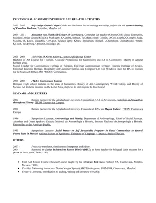 PROFESSIONAL ACADEMIC EXPERIENCE AND RELATED ACTIVITIES
2012 - 2013 Self Design Global Project Guide and facilitator for technology workshop projects for the Homeschooling
of Canadian Students, Tepoztlan, Morelos cell.
2009 – 2011 Alexander von Humboldt College of Cuernavaca. Computer Lab teacher (Ubuntu GNU/Linux distribution,
based on Debian-Gnome & KDE). Math apps: KAlgebra, KBrush, TuxMath; others: GBrain, DrGeo, Kturtle, GCompris, Sage,
Maxima, R, Latex, Geogebra, GNUplot. Science apps: KStars, Stellarium, Bioperl, GChemPaint, ChemDoodle. Others:
KTouch, TuxTyping, Openshot, Inkscape, etc.
2005 - 2006 University of North America, Lomas Educational Center
Bachelor of Art Courses for Tourism, Associate Professional for Gastronomy and BA in Gastronomy. Mainly in cultural
heritage areas.
Master Teacher for Gastronomical Heritage of Mexico, Universal Gastronomical Heritage, Touristic Heritage of Mexico,
Universal Touristic Heritage, Hospitality and Customer Service, and Computer Lab I on Windows Excel for BA in Tourism
for the Microsoft Office 2003 “MOUS” certification.
2001 - 2003 ITESM Cuernavaca Campus
Bilingual High school Lectures in the areas of humanities, History of Art, Contemporary World History, and History of
Mexico. All lectures mounted on the Lotus Notes platform, to later migrate to Blackboard.
SEMINARS AND LECTURES
2002 Remote Lecture for the Appalachian University, Connecticut, USA on Mysticism, Esoterism and Occultism
throughout History. ITESM Cuernavaca Campus
2001 Remote Lecture for the Appalachian University, Connecticut, USA, on Mayan Culture. ITESM Cuernavaca
Campus
1996 Symposium Lecturer: Anthropology and Identity. Department of Anthropology, School of Social Sciences.
Attendees and Guest Speakers: Escuela Nacional de Antropología e Historia, Instituto Nacional de Antropología e Historia.
Universidad de las Américas-Puebla.
1995 Symposium Lecturer: Social Impact on Self Sustainable Programs in Rural Communities in Central
Puebla State in Mexico. National School of Agronomy, University of Chapingo – Texcoco, State of Mexico.
OTHERS
2007 – Freelance translator, simultaneous interpreter, and editor.
2004 Recruited by Dallas Independent School District (DISD) as home teacher for bilingual Latin students for a
period of three years, Texas, USA
• First Aid Rescue Course (Rescuer Course taught by the Mexican Red Cross, School #35, Cuernavaca, Morelos,
Mexico, 1990)
• Certified Swimming Instructor - Nelson Vargas System (ABC Kindergarten, 1987-1988, Cuernavaca, Morelos).
• Creative Literature, introduction to reading, writing and literature workshop.
 