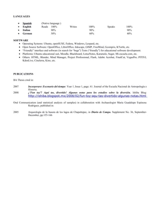 LANGUAGES
• Spanish (Native language )
• English Reads 100% Writes 100% Speaks 100%
• Italian 90% 90% 90%
• German 50% 60% 40%
SOFTWARE
• Operating Systems: Ubuntu, openSUSE, Fedora, Windows, Leopard, etc.
• Open Source Software: OpenOffice, LibreOffice, Inkscape, GIMP, FreeMind, Gcompris, KTurtle, etc.
• “Friendly” interface and software (in search for “bugs”) Tests (“friendly”) for educational software development.
• Platforms: Ubuntu educational suit, Moodle, Blackboard, LotusNotes, Karamelo, Sugar, Mi-escuela.com, etc.
• Others: HTML, Blender, Mind Manager, Project Professional, Flash, Adobe Acrobat, FinalCut, VegasPro, PITIVI,
KdenLive, Cinelerra, Kino, etc.
PUBLICATIONS
BA Thesis cited in:
2007 Incorporare: Escenario del tiempo. Year 1, Issue 1, page. 61. Journal of the Escuela Nacional de Antropología e
Historia.
2008 ¿’Fun toy'? Aquí tas, divertido! Algunas notas para los estudios sobre la diversión. Ishiba Blog:
http://ishiba.blogspot.mx/2008/02/fun-toy-aqu-tas-divertido-algunas-notas.html
Oral Communication (and statistical analysis of samples) in collaboration with Archaeologist María Guadalupe Espinosa
Rodríguez, published in:
2005 Arqueología de la basura de los lagos de Chapultepec, in Diario de Campo. Supplement No. 36, September-
December, pp.155-166
 