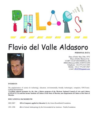 Flavio del Valle Aldasoro
PERSONAL DATA
Date of birth: May 25th, 1972
Place of birth: Mexico City
CURP: VAAF720525HDFLLL-06
IMSS (Mexican SSN): 01897213250
Telephone: +52 (777) 315-3395
Mobile: +52 (1 777) 307-3967
e-mail: if010709@gmail.com
INTERESTS
The popularization of science & technology, education, environmentally friendly technologies, computers, GNU/Linux.
Cultural dissemination.
*Certified cultural promoter by the Alas y Raíces program of the Mexican National Council of Arts and Culture
(CONACULTA) and the former Institute of Culture of the State of Morelos, now Department of Culture of the State of
Morelos.
EDUCATIONAL BACKGROUND
2005-2007 MS in Computers applied to Education by the Arturo Rosenblueth Foundation.
1991-1998 BA in Cultural Anthropology by the Universidad de las Américas – Puebla Foundation.
 