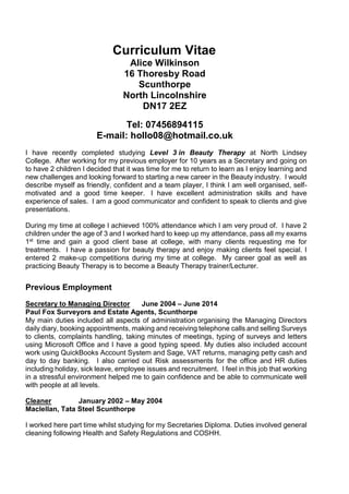 Curriculum Vitae
Alice Wilkinson
16 Thoresby Road
Scunthorpe
North Lincolnshire
DN17 2EZ
Tel: 07456894115
E-mail: hollo08@hotmail.co.uk
I have recently completed studying Level 3 in Beauty Therapy at North Lindsey
College. After working for my previous employer for 10 years as a Secretary and going on
to have 2 children I decided that it was time for me to return to learn as I enjoy learning and
new challenges and looking forward to starting a new career in the Beauty industry. I would
describe myself as friendly, confident and a team player, I think I am well organised, self-
motivated and a good time keeper. I have excellent administration skills and have
experience of sales. I am a good communicator and confident to speak to clients and give
presentations.
During my time at college I achieved 100% attendance which I am very proud of. I have 2
children under the age of 3 and I worked hard to keep up my attendance, pass all my exams
1st time and gain a good client base at college, with many clients requesting me for
treatments. I have a passion for beauty therapy and enjoy making clients feel special. I
entered 2 make-up competitions during my time at college. My career goal as well as
practicing Beauty Therapy is to become a Beauty Therapy trainer/Lecturer.
Previous Employment
Secretary to Managing Director June 2004 – June 2014
Paul Fox Surveyors and Estate Agents, Scunthorpe
My main duties included all aspects of administration organising the Managing Directors
daily diary, booking appointments, making and receiving telephone calls and selling Surveys
to clients, complaints handling, taking minutes of meetings, typing of surveys and letters
using Microsoft Office and I have a good typing speed. My duties also included account
work using QuickBooks Account System and Sage, VAT returns, managing petty cash and
day to day banking. I also carried out Risk assessments for the office and HR duties
including holiday, sick leave, employee issues and recruitment. I feel in this job that working
in a stressful environment helped me to gain confidence and be able to communicate well
with people at all levels.
Cleaner January 2002 – May 2004
Maclellan, Tata Steel Scunthorpe
I worked here part time whilst studying for my Secretaries Diploma. Duties involved general
cleaning following Health and Safety Regulations and COSHH.
 
