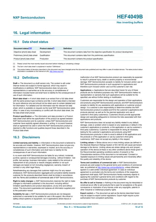 HEF4049B All information provided in this document is subject to legal disclaimers. © NXP B.V. 2011. All rights reserved.
Product data sheet Rev. 9 — 18 November 2011 10 of 12
NXP Semiconductors HEF4049B
Hex inverting buffers
16. Legal information
16.1 Data sheet status
[1] Please consult the most recently issued document before initiating or completing a design.
[2] The term ‘short data sheet’ is explained in section “Definitions”.
[3] The product status of device(s) described in this document may have changed since this document was published and may differ in case of multiple devices. The latest product status
information is available on the Internet at URL http://www.nxp.com.
16.2 Definitions
Draft — The document is a draft version only. The content is still under
internal review and subject to formal approval, which may result in
modifications or additions. NXP Semiconductors does not give any
representations or warranties as to the accuracy or completeness of
information included herein and shall have no liability for the consequences of
use of such information.
Short data sheet — A short data sheet is an extract from a full data sheet
with the same product type number(s) and title. A short data sheet is intended
for quick reference only and should not be relied upon to contain detailed and
full information. For detailed and full information see the relevant full data
sheet, which is available on request via the local NXP Semiconductors sales
office. In case of any inconsistency or conflict with the short data sheet, the
full data sheet shall prevail.
Product specification — The information and data provided in a Product
data sheet shall define the specification of the product as agreed between
NXP Semiconductors and its customer, unless NXP Semiconductors and
customer have explicitly agreed otherwise in writing. In no event however,
shall an agreement be valid in which the NXP Semiconductors product is
deemed to offer functions and qualities beyond those described in the
Product data sheet.
16.3 Disclaimers
Limited warranty and liability — Information in this document is believed to
be accurate and reliable. However, NXP Semiconductors does not give any
representations or warranties, expressed or implied, as to the accuracy or
completeness of such information and shall have no liability for the
consequences of use of such information.
In no event shall NXP Semiconductors be liable for any indirect, incidental,
punitive, special or consequential damages (including - without limitation - lost
profits, lost savings, business interruption, costs related to the removal or
replacement of any products or rework charges) whether or not such
damages are based on tort (including negligence), warranty, breach of
contract or any other legal theory.
Notwithstanding any damages that customer might incur for any reason
whatsoever, NXP Semiconductors’ aggregate and cumulative liability towards
customer for the products described herein shall be limited in accordance
with the Terms and conditions of commercial sale of NXP Semiconductors.
Right to make changes — NXP Semiconductors reserves the right to make
changes to information published in this document, including without
limitation specifications and product descriptions, at any time and without
notice. This document supersedes and replaces all information supplied prior
to the publication hereof.
Suitability for use — NXP Semiconductors products are not designed,
authorized or warranted to be suitable for use in life support, life-critical or
safety-critical systems or equipment, nor in applications where failure or
malfunction of an NXP Semiconductors product can reasonably be expected
to result in personal injury, death or severe property or environmental
damage. NXP Semiconductors accepts no liability for inclusion and/or use of
NXP Semiconductors products in such equipment or applications and
therefore such inclusion and/or use is at the customer’s own risk.
Applications — Applications that are described herein for any of these
products are for illustrative purposes only. NXP Semiconductors makes no
representation or warranty that such applications will be suitable for the
specified use without further testing or modification.
Customers are responsible for the design and operation of their applications
and products using NXP Semiconductors products, and NXP Semiconductors
accepts no liability for any assistance with applications or customer product
design. It is customer’s sole responsibility to determine whether the NXP
Semiconductors product is suitable and fit for the customer’s applications and
products planned, as well as for the planned application and use of
customer’s third party customer(s). Customers should provide appropriate
design and operating safeguards to minimize the risks associated with their
applications and products.
NXP Semiconductors does not accept any liability related to any default,
damage, costs or problem which is based on any weakness or default in the
customer’s applications or products, or the application or use by customer’s
third party customer(s). Customer is responsible for doing all necessary
testing for the customer’s applications and products using NXP
Semiconductors products in order to avoid a default of the applications and
the products or of the application or use by customer’s third party
customer(s). NXP does not accept any liability in this respect.
Limiting values — Stress above one or more limiting values (as defined in
the Absolute Maximum Ratings System of IEC 60134) will cause permanent
damage to the device. Limiting values are stress ratings only and (proper)
operation of the device at these or any other conditions above those given in
the Recommended operating conditions section (if present) or the
Characteristics sections of this document is not warranted. Constant or
repeated exposure to limiting values will permanently and irreversibly affect
the quality and reliability of the device.
Terms and conditions of commercial sale — NXP Semiconductors
products are sold subject to the general terms and conditions of commercial
sale, as published at http://www.nxp.com/profile/terms, unless otherwise
agreed in a valid written individual agreement. In case an individual
agreement is concluded only the terms and conditions of the respective
agreement shall apply. NXP Semiconductors hereby expressly objects to
applying the customer’s general terms and conditions with regard to the
purchase of NXP Semiconductors products by customer.
No offer to sell or license — Nothing in this document may be interpreted or
construed as an offer to sell products that is open for acceptance or the grant,
conveyance or implication of any license under any copyrights, patents or
other industrial or intellectual property rights.
Export control — This document as well as the item(s) described herein
may be subject to export control regulations. Export might require a prior
authorization from competent authorities.
Document status[1][2] Product status[3] Definition
Objective [short] data sheet Development This document contains data from the objective specification for product development.
Preliminary [short] data sheet Qualification This document contains data from the preliminary specification.
Product [short] data sheet Production This document contains the product specification.
 