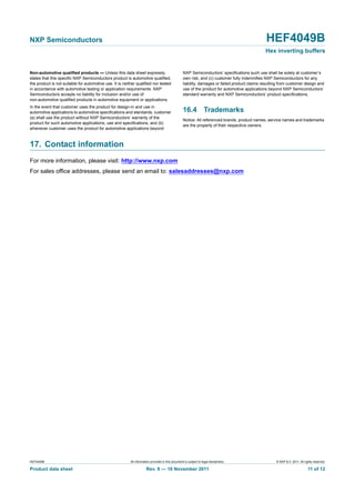 HEF4049B All information provided in this document is subject to legal disclaimers. © NXP B.V. 2011. All rights reserved.
Product data sheet Rev. 9 — 18 November 2011 11 of 12
NXP Semiconductors HEF4049B
Hex inverting buffers
Non-automotive qualified products — Unless this data sheet expressly
states that this specific NXP Semiconductors product is automotive qualified,
the product is not suitable for automotive use. It is neither qualified nor tested
in accordance with automotive testing or application requirements. NXP
Semiconductors accepts no liability for inclusion and/or use of
non-automotive qualified products in automotive equipment or applications.
In the event that customer uses the product for design-in and use in
automotive applications to automotive specifications and standards, customer
(a) shall use the product without NXP Semiconductors’ warranty of the
product for such automotive applications, use and specifications, and (b)
whenever customer uses the product for automotive applications beyond
NXP Semiconductors’ specifications such use shall be solely at customer’s
own risk, and (c) customer fully indemnifies NXP Semiconductors for any
liability, damages or failed product claims resulting from customer design and
use of the product for automotive applications beyond NXP Semiconductors’
standard warranty and NXP Semiconductors’ product specifications.
16.4 Trademarks
Notice: All referenced brands, product names, service names and trademarks
are the property of their respective owners.
17. Contact information
For more information, please visit: http://www.nxp.com
For sales office addresses, please send an email to: salesaddresses@nxp.com
 
