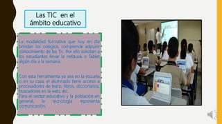 La modalidad formativa que hoy en día
brindan los colegios, comprende adquirir
conocimiento de las Tic. Por ello solicitan a
los estudiantes llevar la netbook o Tablet
algún día a la semana.
Con esta herramienta ya sea en la escuela
o en su casa, el alumnado tiene acceso a
procesadores de texto, libros, diccionarios,
buscadores en la web, etc.
Para el sector educativo y la población en
general, la tecnología representa
comunicación.
 