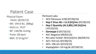 Patient Case
Physical Exam:
Vitals: (8/26/15)
◦ Wt: 194.0 lbs. (88kg)
◦ Ht/Lt in: 70.0’’
◦ BP: 146/96 mmHg
◦ Pulse: 60 bpm
◦ BMI: 27.8 kg/m2
Pertinent Labs:
• HCV Fibrosure: 0.98 (07/30/15)
• Hep C Virus Ab > 11.0 [IU]/mL (07/30/15)
• Hep C Quantity (A) 3,802,150 [IU]/mL
( 07/10/15)
• Genotype 2 (07/10/15)
• HIV: Negative (09/03/14)
• RA Latex Turbid= 90.8 [IU]/mL (06/04/15)
• ALT= 414 U/L (07/30/15)
• AST= 196 U/L (07/23/15)
• Haptoglobin <10 mg/dL (07/30/15)
 