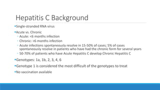 Hepatitis C Background
Single-stranded RNA virus
Acute vs. Chronic
◦ Acute: <6 months infection
◦ Chronic: >6 months infection
◦ Acute infections spontaneously resolve in 15-50% of cases; 5% of cases
spontaneously resolve in patients who have had the chronic form for several years
◦ 50-70% of patients who have Acute Hepatitis C develop Chronic Hepatitis C
Genotypes: 1a, 1b, 2, 3, 4, 6
Genotype 1 is considered the most difficult of the genotypes to treat
No vaccination available
 