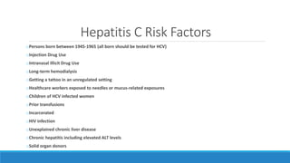 Hepatitis C Risk Factors
oPersons born between 1945-1965 (all born should be tested for HCV)
oInjection Drug Use
oIntranasal Illicit Drug Use
oLong-term hemodialysis
oGetting a tattoo in an unregulated setting
oHealthcare workers exposed to needles or mucus-related exposures
oChildren of HCV infected women
oPrior transfusions
oIncarcerated
oHIV infection
oUnexplained chronic liver disease
oChronic hepatitis including elevated ALT levels
oSolid organ donors
 