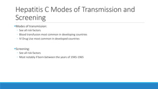 Hepatitis C Modes of Transmission and
Screening
Modes of transmission:
◦ See all risk factors
◦ Blood transfusion most common in developing countries
◦ IV Drug Use most common in developed countries
Screening:
◦ See all risk factors
◦ Most notably if born between the years of 1945-1965
 