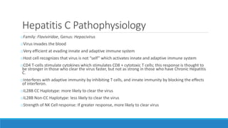 Hepatitis C Pathophysiology
oFamily: Flaviviridae, Genus: Hepacivirus
oVirus invades the blood
oVery efficient at evading innate and adaptive immune system
oHost cell recognizes that virus is not “self” which activates innate and adaptive immune system
oCD4 T-cells stimulate cytokines which stimulates CD8 + cytotoxic T cells; this response is thought to
be stronger in those who clear the virus faster, but not as strong in those who have Chronic Hepatitis
C.
oInterferes with adaptive immunity by inhibiting T cells, and innate immunity by blocking the effects
of interferon.
oIL28B CC Haplotype: more likely to clear the virus
oIL28B Non-CC Haplotype: less likely to clear the virus
oStrength of NK Cell response: If greater response, more likely to clear virus
 