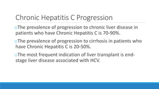 Chronic Hepatitis C Progression
oThe prevalence of progression to chronic liver disease in
patients who have Chronic Hepatitis C is 70-90%.
oThe prevalence of progression to cirrhosis in patients who
have Chronic Hepatitis C is 20-50%.
oThe most frequent indication of liver transplant is end-
stage liver disease associated with HCV.
 