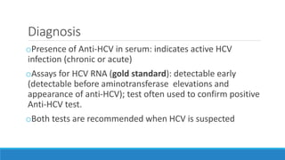 Diagnosis
oPresence of Anti-HCV in serum: indicates active HCV
infection (chronic or acute)
oAssays for HCV RNA (gold standard): detectable early
(detectable before aminotransferase elevations and
appearance of anti-HCV); test often used to confirm positive
Anti-HCV test.
oBoth tests are recommended when HCV is suspected
 