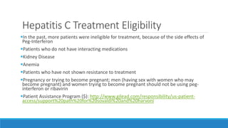 Hepatitis C Treatment Eligibility
In the past, more patients were ineligible for treatment, because of the side effects of
Peg-Interferon
Patients who do not have interacting medications
Kidney Disease
Anemia
Patients who have not shown resistance to treatment
Pregnancy or trying to become pregnant; men (having sex with women who may
become pregnant) and women trying to become pregnant should not be using peg-
interferon or ribavirin
Patient Assistance Program ($): http://www.gilead.com/responsibility/us-patient-
access/support%20path%20for%20sovaldi%20and%20harvoni
 