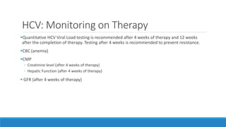 HCV: Monitoring on Therapy
Quantitative HCV Viral Load testing is recommended after 4 weeks of therapy and 12 weeks
after the completion of therapy. Testing after 4 weeks is recommended to prevent resistance.
CBC (anemia)
CMP
◦ Creatinine level (after 4 weeks of therapy)
◦ Hepatic Function (after 4 weeks of therapy)
 GFR (after 4 weeks of therapy)
 