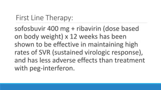 First Line Therapy:
sofosbuvir 400 mg + ribavirin (dose based
on body weight) x 12 weeks has been
shown to be effective in maintaining high
rates of SVR (sustained virologic response),
and has less adverse effects than treatment
with peg-interferon.
 
